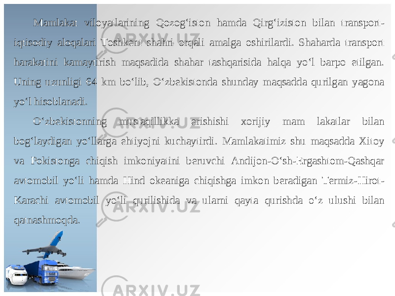 Mamlakat viloyatlarining Qozog‘iston hamda Qirg‘iziston bilan transport- iqtisodiy aloqalari Toshkent shahri orqali amalga oshirilardi. Shaharda transport harakatini kamaytirish maqsadida shahar tashqarisida halqa yo‘l barpo etilgan. Uning uzunligi 64 km bo‘lib, O‘zbekistonda shunday maqsadda qurilgan yagona yo‘l hisoblanadi. O‘zbekistonning mustaqillikka erishishi xorijiy mam lakatlar bilan bog‘laydigan yo‘llarga ehtiyojni kuchaytirdi. Mamlakatimiz shu maqsadda Xitoy va Pokistonga chiqish imkoniyatini beruvchi Andijon-O‘sh-Ergashtom-Qashqar avtomobil yo‘li hamda Hind okeaniga chiqishga imkon beradigan Termiz-Hirot- Karachi avtomobil yo‘li qurilishida va ularni qayta qurishda o‘z ulushi bilan qatnashmoqda. 