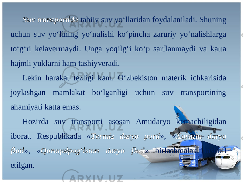 Suv transportida tabiiy suv yo‘llaridan foydalaniladi. Shuning uchun suv yo‘lining yo‘nalishi ko‘pincha zaruriy yo‘nalishlarga to‘g‘ri kelavermaydi. Unga yoqilg‘i ko‘p sarflanmaydi va katta hajmli yuklarni ham tashiyveradi. Lekin harakat tezligi kam. O‘zbеkistоn mаtеrik ichkаrisidа jоylаshgаn mаmlаkаt bo‘lgаnligi uchun suv trаnspоrtining аhаmiyati kаttа emаs. Hozirda suv transporti asosan Amudaryo kemachiligidan iborat. Respublikada « Termiz daryo porti », « Xorazm daryo floti », « Qoraqalpog‘iston daryo floti » birlashmalari tashkil etilgan. 