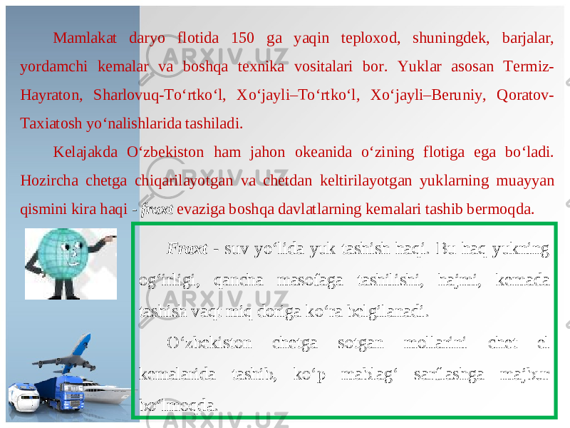 Mamlakat daryo flotida 150 ga yaqin teploxod, shuningdek, barjalar, yordamchi kemalar va boshqa texnika vositalari bor. Yuklar asosan Termiz- Hayraton, Sharlovuq-To‘rtko‘l, Xo‘jayli–To‘rtko‘l, Xo‘jayli–Beruniy, Qoratov- Taxiatosh yo‘nalishlarida tashiladi. Kelajakda O‘zbekiston ham jahon okeanida o‘zining flotiga ega bo‘ladi. Hozircha chetga chiqarilayotgan va chetdan keltirilayotgan yuklarning muayyan qismini kira haqi - fraxt evaziga boshqa davlatlarning kemalari tashib bermoqda. Fraxt - suv yo‘lida yuk tashish haqi. Bu haq yukning og‘irligi, qancha masofaga tashilishi, hajmi, kemada tashish vaqt miq doriga ko‘ra belgilanadi. O‘zbekiston chetga sotgan mollarini chet el kemalarida tashib, ko‘p mablag‘ sarflashga majbur bo‘lmoqda. 