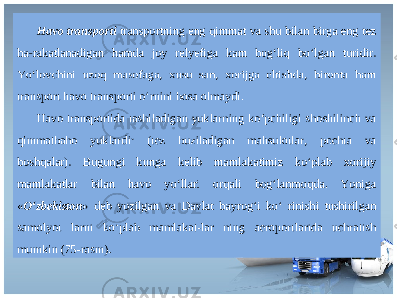 Havo transporti transportning eng qimmat va shu bilan birga eng tez ha-rakatlanadigan hamda joy relyefiga kam bog‘liq bo‘lgan turidir. Yo‘lovchini uzoq masofaga, xusu san, xorijga eltishda, bironta ham transport havo transpor ti o‘rnini bosa olmaydi. Havo transportida tashiladigan yuklarning ko‘pchiligi shoshilinch va qimmatbaho yuklardir (tez buziladigan mahsulotlar, pochta va boshqalar). Bugungi kunga kelib mamlakatimiz ko‘plab xorijiy mamlakatlar bilan havo yo‘llari orqali bog‘lanmoqda. Yoniga « O‘zbekiston » deb yozilgan va Davlat bayrog‘i ko‘ rinishi tushirilgan samolyot larni ko‘plab mamlakat-lar ning aeroportlarida uchratish mumkin (75-rasm). 