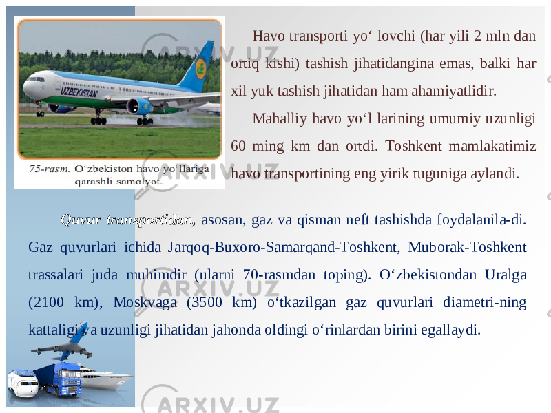 Havo transporti yo‘ lovchi (har yili 2 mln dan ortiq kishi) tashish jihatidangina emas, balki har xil yuk tashish jihatidan ham ahamiyatlidir. Mahalliy havo yo‘l larining umumiy uzunligi 60 ming km dan ortdi. Toshkent mamlakatimiz havo transportining eng yirik tuguniga aylandi. Quvur transportidan, asosan, gaz va qisman neft tashishda foydalanila-di. Gaz quvurlari ichida Jarqoq-Buxoro-Samarqand-Toshkent, Muborak-Toshkent trassalari juda muhimdir (ularni 70-rasmdan toping). O‘zbekistondan Uralga (2100 km), Moskvaga (3500 km) o‘tkazilgan gaz quvurlari diametri-ning kattaligi va uzunligi jihatidan jahonda oldingi o‘rinlardan birini egallaydi. 