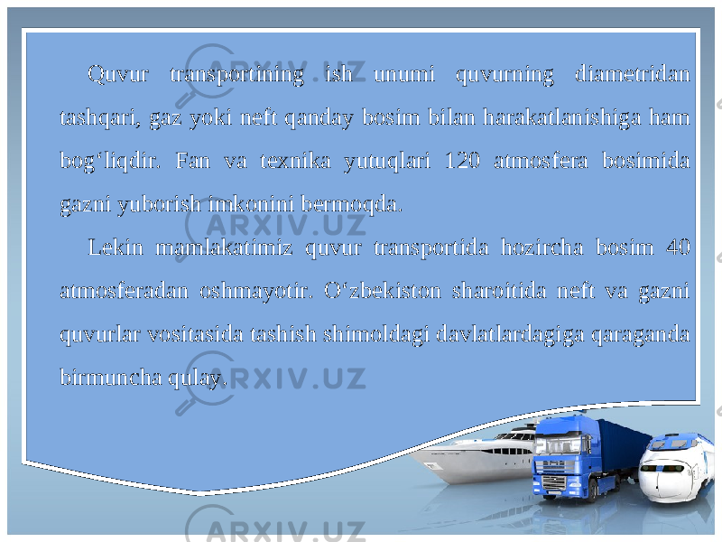 Quvur transportining ish unumi quvurning diametridan tashqari, gaz yoki neft qanday bosim bilan harakatlanishiga ham bog‘liqdir. Fan va texnika yutuqlari 120 atmosfera bosimida gazni yuborish imkonini bermoqda. Lekin mamlakatimiz quvur transportida hozircha bosim 40 atmosferadan oshmayotir. O‘zbekiston sharoitida neft va gazni quvurlar vositasida tashish shimoldagi davlatlardagiga qaraganda birmuncha qulay. 