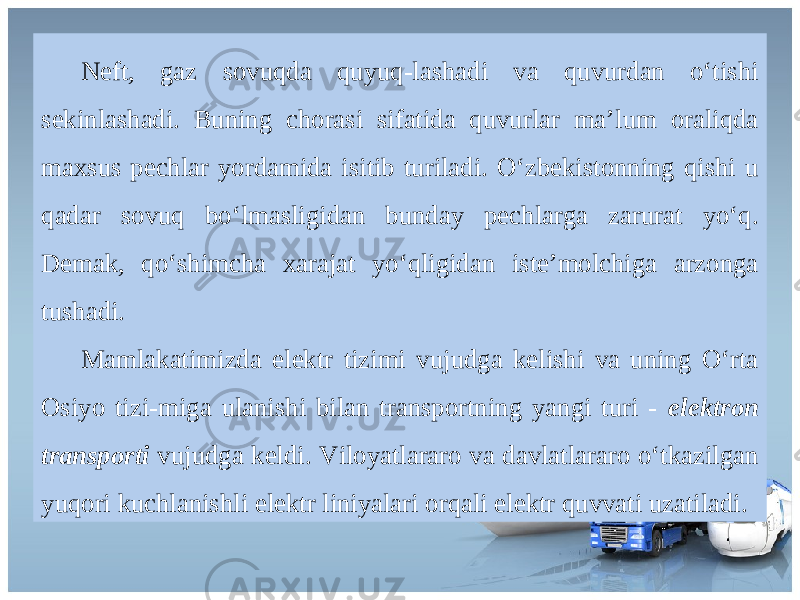 Neft, gaz sovuqda quyuq-lashadi va quvurdan o‘tishi sekinlashadi. Buning chorasi sifatida quvurlar ma’lum oraliqda maxsus pechlar yordamida isitib turiladi. O‘zbekistonning qishi u qadar sovuq bo‘lmasligidan bunday pechlarga zarurat yo‘q. Demak, qo‘shimcha xarajat yo‘qligidan iste’molchiga arzonga tushadi. Mamlakatimizda elektr tizimi vujudga kelishi va uning O‘rta Osiyo tizi-miga ulanishi bilan transportning yangi turi - elektron transporti vujudga keldi. Viloyatlararo va davlatlararo o‘tkazilgan yuqori kuchlanishli elektr liniyalari orqali elektr quvvati uzatiladi. 