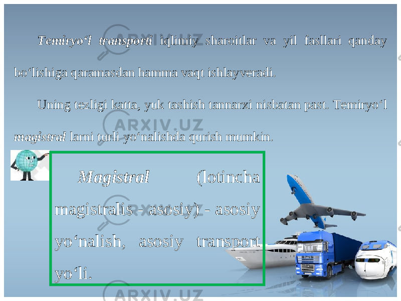 Temiryo ‘ l transporti iqlimiy sh а r о itl а r v а yil f а sll а ri q а nd а y bo ‘ lishig а q а r а m а sd а n h а mm а v а qt ishl а yv е r а di . Uning t е zligi k а tt а, yuk t а shish t а nn а r х i nisb а t а n p а st . Те miryo ‘ l magistral l а rni turli yo ‘ n а lishd а qurish mumkin . Magistral ( l о tinch а magistralis - а s о siy ) - а s о siy yo ‘ n а lish , а s о siy tr а nsp о rt yo ‘ li . 