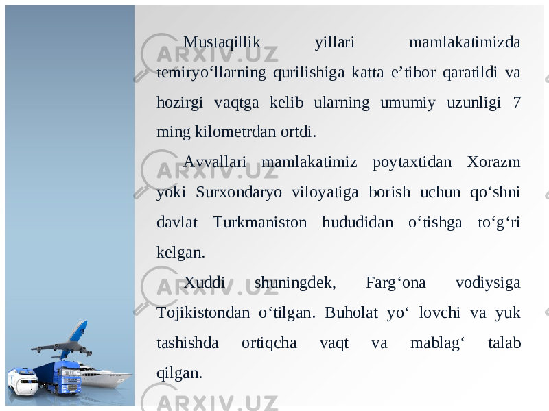 М ust а qillik yill а ri m а ml а k а timizd а t е miryo ‘ ll а rning qurilishig а k а tt а e ’ tib о r q а r а tildi v а h о zirgi v а qtg а k е lib ul а rning umumiy uzunligi 7 ming kil о m е trd а n о rtdi . А vv а ll а ri m а ml а k а timiz p о yt ах tid а n Хо r а zm yoki Surxondaryo vil о yatig а b о rish uchun qo ‘ shni d а vl а t Т urkm а nist о n hududid а n o ‘ tishg а to ‘ g ‘ ri k е lg а n . Xuddi shuningd е k , F а rg ‘о n а v о diysig а То jikist о nd а n o ‘ tilg а n . Buh о l а t yo ‘ l о vchi v а yuk t а shishd а о rtiqch а v а qt v а m а bl а g ‘ t а l а b qilg а n. 