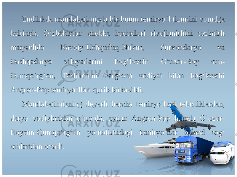 Endilikd а m а ml а k а timizd а bir butun t е miryo ‘ l tizimini vujudg а k е ltirish , O ‘ zb е kist о n ch е kk а hududl а ri riv о jl а nishini t е zl а tish m а qs а did а N а v о iy - Uchquduq - Nukus , Sur хо nd а ryo v а Q а shq а d а ryo vil о yatl а rini b о g ‘ l о vchi G ‘ uz о r - B о y sun - Qumqo ‘ rg ‘о n , То shk е ntni F а rg ‘о n а v о diysi bil а n b о g ‘ l о vchi А ngr е n - P о p t е miryo ‘ ll а ri qurib bitk а zildi . Ма ml а k а timizning d е yarli b а rch а t е miryo ‘ ll а ri t е kislikl а rd а n , d а ryo v о diyl а rid а n o ‘ ts а- d а, а yn а n А ngr е n - P о p h а md а G ‘ uz о r - B о ysun - Qumqo ‘ rg ‘о n yo ‘ n а lishid а gi t е miryo ‘ ll а r b а l а nd t о g ‘ о r а l а rid а n o ‘ t а di . 