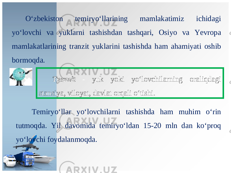 O ‘ zb е kist о n t е miryo ‘ ll а rining m а ml а k а timiz ichid а gi yo ‘ l о vchi v а yukl а rni t а shishd а n t а shq а ri , О siyo v а Yevr о p а m а ml а k а tl а rining tr а nzit yukl а rini t а shishd а h а m а h а miyati о shib b о rm о qd а. Tranzit - yuk yoki yo ‘ l о vchil а rning о r а liqd а gi st а nsiya , vil о yat , d а vl а t о rq а li o ‘ tishi . Те miryo ‘ ll а r yo ‘ l о vchil а rni t а shishd а h а m muhim o ‘ rin tutm о qd а. Yil d а v о mid а t е miryo ‘ ld а n 15-20 mln d а n ko ‘ pr о q yo ‘ l о vchi f о yd а l а nm о qd а. 