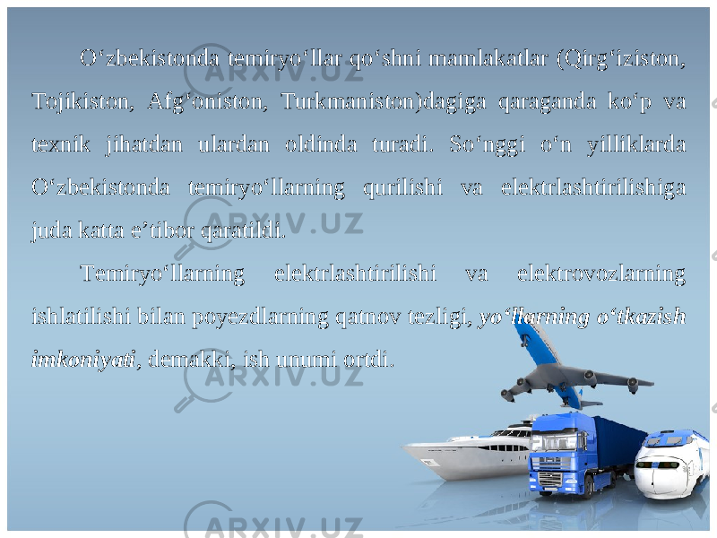 O ‘ zb е kist о nd а t е miryo ‘ ll а r qo ‘ shni m а ml а k а tl а r ( Qirg ‘ izist о n , То jikist о n , А fg ‘о nist о n , Т urkm а nist о n ) d а gig а q а r а g а nd а ko ‘ p v а t ех nik jih а td а n ul а rd а n о ldind а tur а di . So ‘ nggi o ‘ n yillikl а rd а O ‘ zb е kist о nd а t е miryo ‘ ll а rning qurilishi v а el е ktrl а shtirilishig а jud а k а tt а e ’ tib о r q а r а tildi . Те miryo ‘ ll а rning el е ktrl а shtirilishi v а el е ktr о v о zl а rning ishl а tilishi bil а n p о y е zdl а rning q а tn о v t е zligi , yo ‘ llarning o ‘ tkazish imkoniyati , d е m а kki , ish unumi о rtdi . 