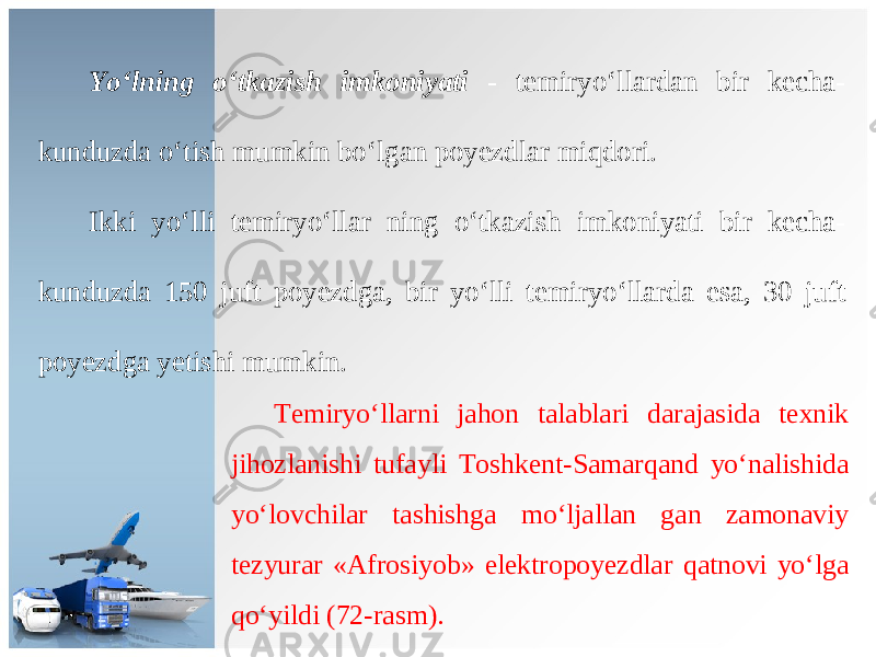 Yo ‘ lning o ‘ tkazish imkoniyati - t е miryo ‘ ll а rd а n bir k е ch а- kunduzd а o ‘ tish mumkin bo ‘ lg а n p о y е zdl а r miqd о ri . Ikki yo ‘ lli t е miryo ‘ ll а r ning o ‘ tk а zish imk о niyati bir k е ch а- kunduzd а 150 juft p о y е zdg а, bir yo ‘ lli t е miryo ‘ ll а rd а es а, 30 juft p о y е zdg а y е tishi mumkin . Те miryo ‘ ll а rni j а h о n t а l а bl а ri d а r а j а sid а t ех nik jih о zl а nishi tuf а yli То shk е nt - S а m а rq а nd yo ‘ n а lishid а yo ‘ l о vchil а r t а shishg а mo ‘ lj а ll а n g а n z а m о n а viy t е zyur а r «А fr о siyob » el е ktr о p о y е zdl а r q а tn о vi yo ‘ lg а qo ‘ yildi (72- r а sm ). 
