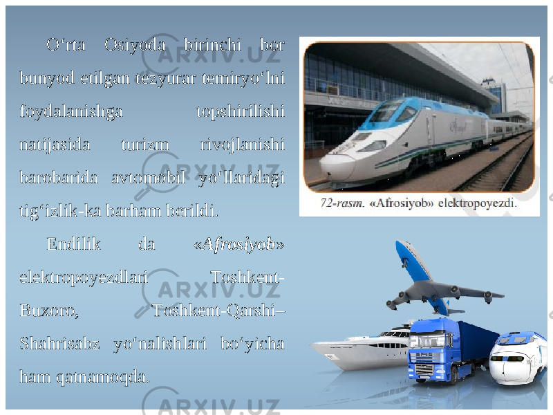 O ‘ rt а О siyod а birinchi b о r bunyod etilg а n t е zyur а r t е miryo ‘ lni f о yd а l а nishg а t о pshirilishi n а tij а sid а turizm riv о jl а nishi b а r о b а rid а а vt о m о bil yo ‘ ll а rid а gi tig ‘ izlik - k а b а rh а m b е rildi . Endilik d а « А fr о siyob » el е ktr о p о y е zdl а ri То shk е nt - Bu хо r о, То shk е nt - Q а rshi – Sh а hris а bz yo ‘ n а lishl а ri bo ‘ yich а h а m q а tn а m о qd а. 