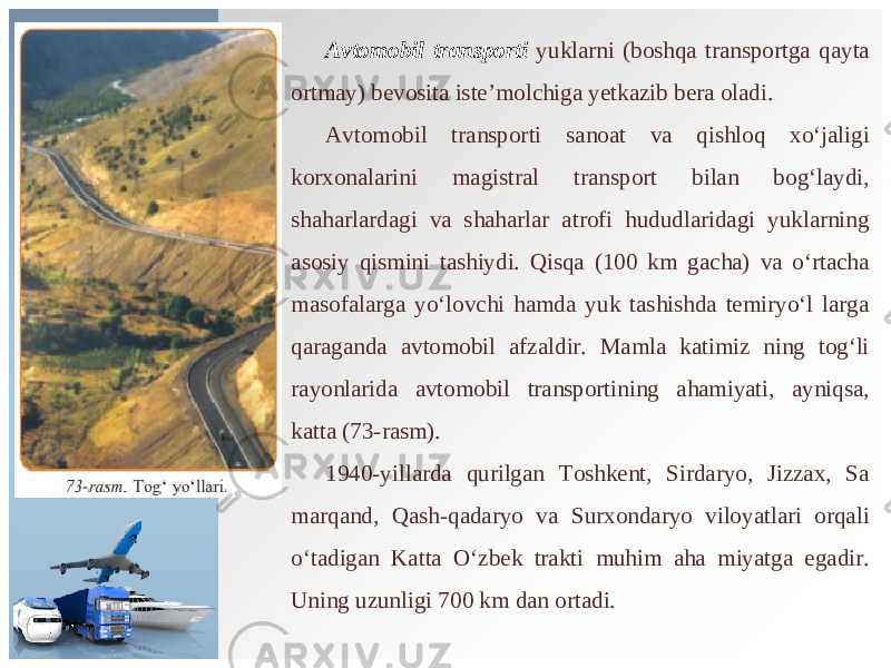 Avtomobil transporti yuklarni (boshqa transportga qayta ortmay) bevosita iste’molchiga yetkazib bera oladi. Avto mobil transporti sanoat va qishloq xo‘jaligi korxonalarini magistral transport bilan bog‘laydi, shaharlardagi va shaharlar atrofi hududlaridagi yuklarning asosiy qismini tashiydi. Qisqa (100 km gacha) va o‘rtacha masofalarga yo‘lovchi hamda yuk tashishda temiryo‘l larga qaraganda avtomobil afzaldir. Mamla katimiz ning tog‘li rayonlarida avtomobil transportining ahamiyati, ayniqsa, katta (73-rasm). 1940-yillarda qurilgan Toshkent, Sirdaryo, Jizzax, Sa marqand, Qash-qadaryo va Surxondaryo viloyatlari orqali o‘tadigan Katta O‘zbek trakti muhim aha miyatga egadir. Uning uzunligi 700 km dan ortadi. 