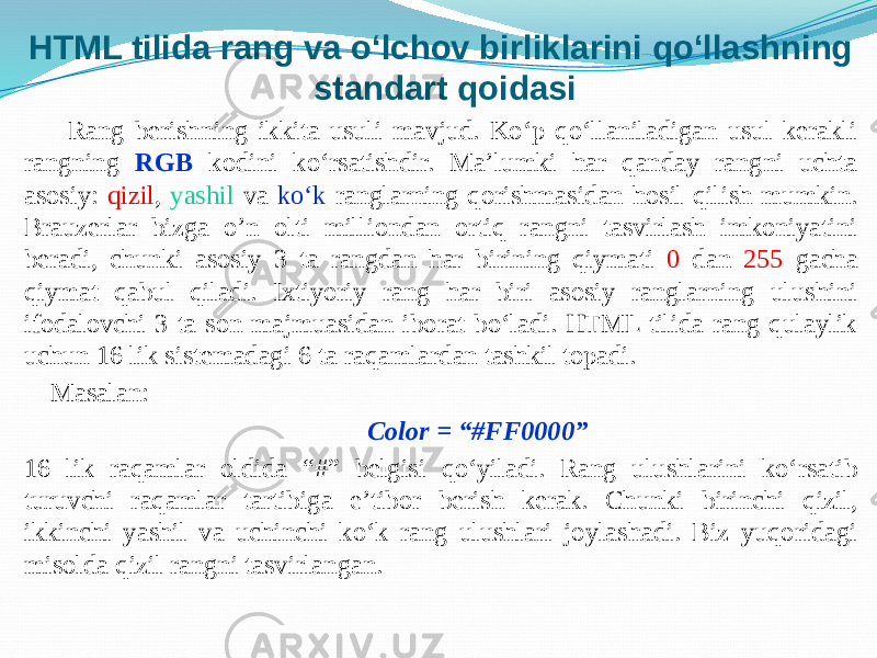 HTML tilida rang va o‘lchov birliklarini qo‘llashning standart qoidasi Rang berishning ikkita usuli mavjud. Ko‘p qo‘llaniladigan usul kerakli rangning RGB kodini ko‘rsatishdir. Ma’lumki har qanday rangni uchta asosiy: qizil , yashil va ko‘k ranglarning qorishmasidan hosil qilish mumkin. Brauzerlar bizga o’n olti milliondan ortiq rangni tasvirlash imkoniyatini beradi, chunki asosiy 3 ta rangdan har birining qiymati 0 dan 255 gacha qiymat qabul qiladi. Ixtiyoriy rang har biri asosiy ranglarning ulushini ifodalovchi 3 ta son majmuasidan iborat bo‘ladi. HTML tilida rang qulaylik uchun 16 lik sistemadagi 6 ta raqamlardan tashkil topadi. Masalan: Color = “#FF0000” 16 lik raqamlar oldida “#” belgisi qo‘yiladi. Rang ulushlarini ko‘rsatib turuvchi raqamlar tartibiga e’tibor berish kerak. Chunki birinchi qizil, ikkinchi yashil va uchinchi ko‘k rang ulushlari joylashadi. Biz yuqoridagi misolda qizil rangni tasvirlangan. 