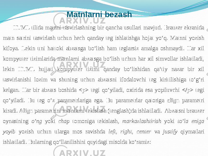 Matnlarni bezash HTML tilida matnni tasvirlashning bir qancha usullari mavjud. Brauzer ekranida matn satrini tasvirlash uchun hech qanday teg ishlatishga hojat yo‘q. Matnni yozish kifoya. Lekin uni hattoki abzatsga bo‘lish ham teglarsiz amalga oshmaydi. Har xil kompyuter tizimlarida matnlarni abzatsga bo‘lish uchun har xil simvollar ishlatiladi, lekin HTML hujjati kompyuter tizimi qanday bo‘lishidan qa’tiy nazar bir xil tasvirlanishi lozim va shuning uchun abzatsni ifodalovchi teg kiritilishiga to‘g‘ri kelgan. Har bir abzats boshida <p> tegi qo‘yiladi, oxirida esa yopiluvchi </p> tegi qo‘yiladi. Bu teg o‘z parametrlariga ega. Bu parametrlar qatoriga align parametri kiradi. Align parametrini matnlarni tekislash (tenglash)da ishlatiladi. Abzatsni brauzer oynasining o‘ng yoki chap tomoniga tekislash, markazlashtirish yoki to‘la eniga yoyib yozish uchun ularga mos ravishda left , right , center va justify qiymatlari ishlatiladi. Bularning qo‘llanilishini quyidagi misolda ko‘ramiz: 