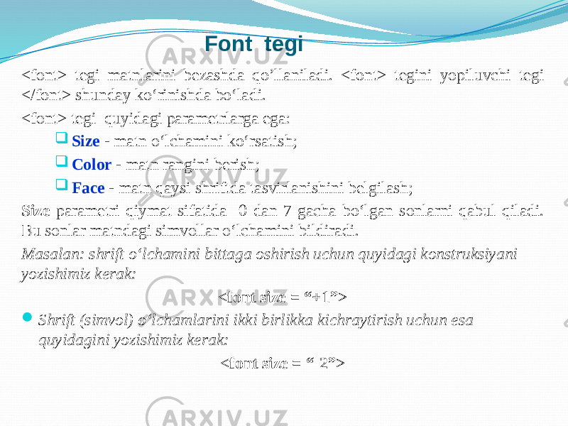 Font tegi <font> tegi matnlarini bezashda qo’llaniladi. <font> tegini yopiluvchi tegi </font> shunday ko‘rinishda bo‘ladi. <font> tegi quyidagi parametrlarga ega:  Size - matn o‘lchamini ko‘rsatish;  Color - matn rangini berish;  Face - matn qaysi shriftda tasvirlanishini belgilash; Size parametri qiymat sifatida 0 dan 7 gacha bo‘lgan sonlarni qabul qiladi. Bu sonlar matndagi simvollar o‘lchamini bildiradi. Masalan: shrift o‘lchamini bittaga oshirish uchun quyidagi konstruksiyani yozishimiz kerak: <font size = “+1”>  Shrift (simvol) o‘lchamlarini ikki birlikka kichraytirish uchun esa quyidagini yozishimiz kerak: <font size = “-2”> 
