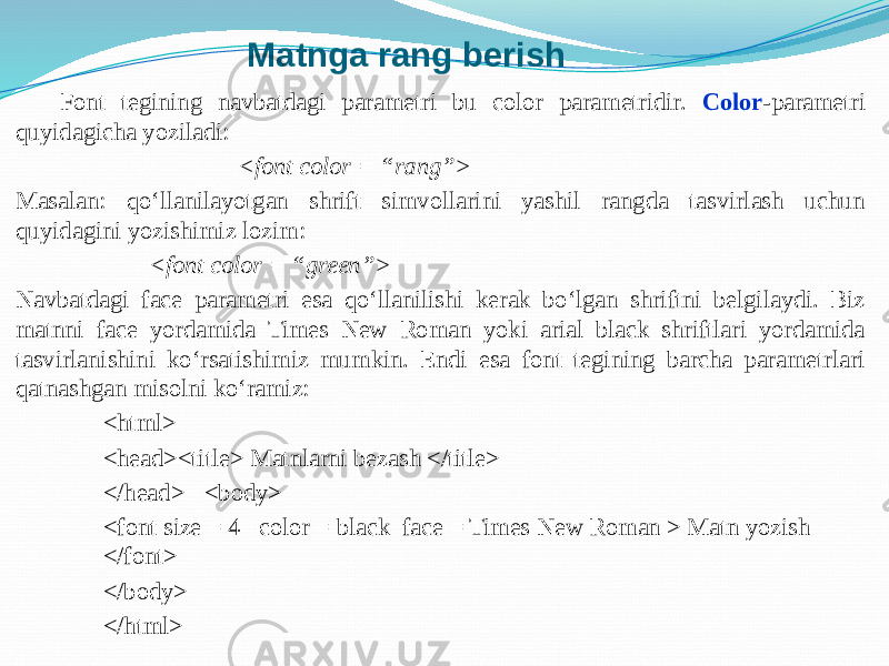 Matnga rang berish Font tegining navbatdagi parametri bu color parametridir. Color -parametri quyidagicha yoziladi: <font color = “rang”> Masalan: qo‘llanilayotgan shrift simvollarini yashil rangda tasvirlash uchun quyidagini yozishimiz lozim: <font color = “green”> Navbatdagi face parametri esa qo‘llanilishi kerak bo‘lgan shriftni belgilaydi. Biz matnni face yordamida Times New Roman yoki arial black shriftlari yordamida tasvirlanishini ko‘rsatishimiz mumkin. Endi esa font tegining barcha parametrlari qatnashgan misolni ko‘ramiz: <html> <head><title> Matnlarni bezash </title> </head> <body> <font size = 4 color = black face = Times New Roman > Matn yozish </font> </body> </html> 