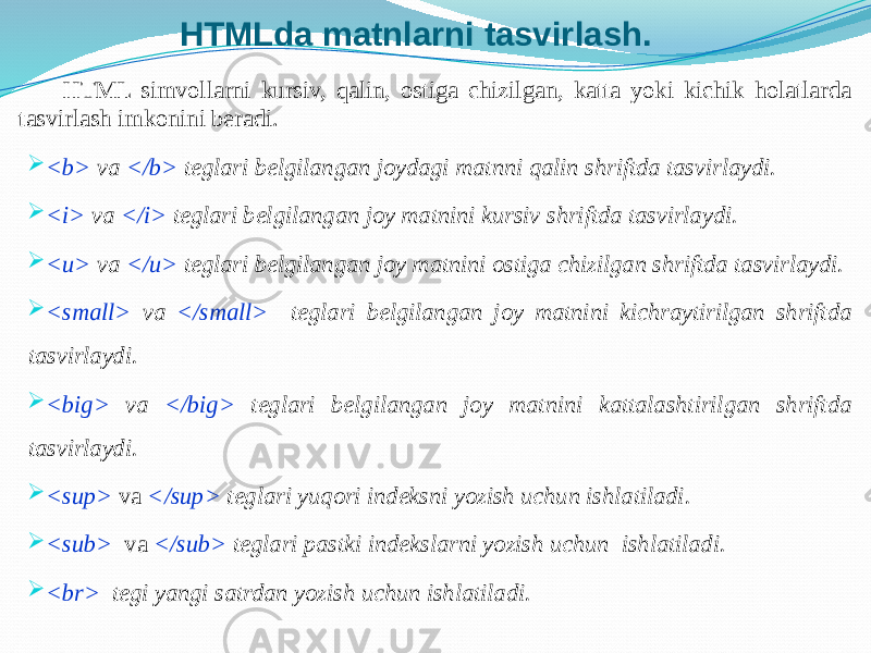 HTMLda matnlarni tasvirlash. HTML simvollarni kursiv, qalin, ostiga chizilgan, katta yoki kichik holatlarda tasvirlash imkonini beradi.  <b> va </b> teglari belgilangan joydagi matnni qalin shriftda tasvirlaydi.  <i> va </i> teglari belgilangan joy matnini kursiv shriftda tasvirlaydi.  <u> va </u> teglari belgilangan joy matnini ostiga chizilgan shriftda tasvirlaydi.  <small> va </small> teglari belgilangan joy matnini kichraytirilgan shriftda tasvirlaydi.  <big> va </big> teglari belgilangan joy matnini kattalashtirilgan shriftda tasvirlaydi.  <sup> va </sup> teglari yuqori indeksni yozish uchun ishlatiladi.  <sub> va </sub> teglari pastki indekslarni yozish uchun ishlatiladi.  <br> tegi yangi satrdan yozish uchun ishlatiladi. 