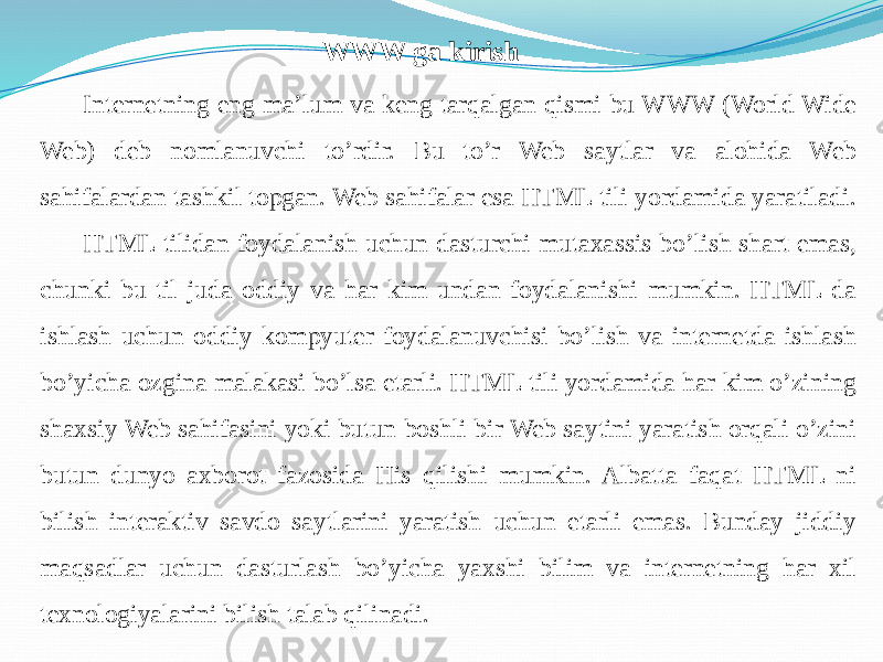 WWW ga kirish Internetning eng ma’lum va keng tarqalgan qismi bu WWW (World Wide Web) deb nomlanuvchi to’rdir. Bu to’r Web saytlar va alohida Web sahifalardan tashkil topgan. Web sahifalar esa HTML tili yordamida yaratiladi. HTML tilidan foydalanish uchun dasturchi mutaxassis bo’lish shart emas, chunki bu til juda oddiy va har kim undan foydalanishi mumkin. HTML da ishlash uchun oddiy kompyuter foydalanuvchisi bo’lish va internetda ishlash bo’yicha ozgina malakasi bo’lsa etarli. HTML tili yordamida har kim o’zining shaxsiy Web sahifasini yoki butun boshli bir Web saytini yaratish orqali o’zini butun dunyo axborot fazosida His qilishi mumkin. Albatta faqat HTML ni bilish interaktiv savdo saytlarini yaratish uchun etarli emas. Bunday jiddiy maqsadlar uchun dasturlash bo’yicha yaxshi bilim va internetning har xil texnologiyalarini bilish talab qilinadi. 