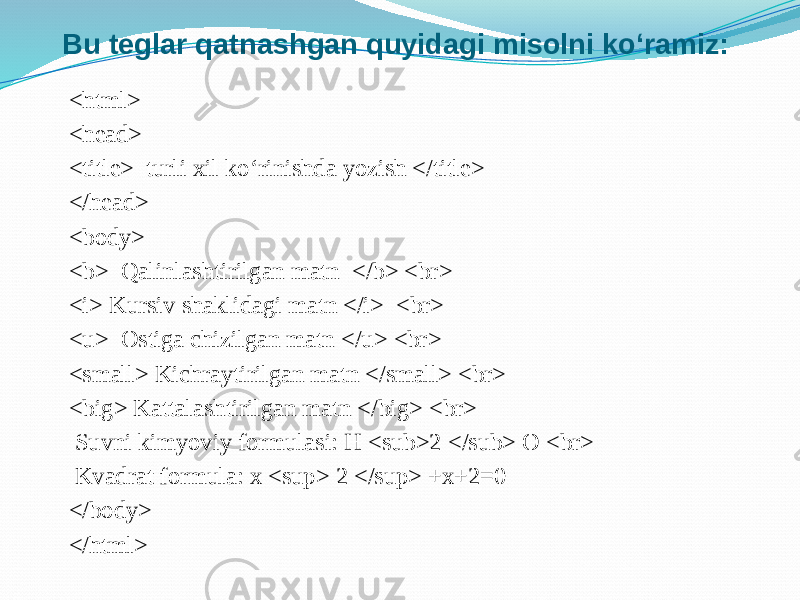 Bu teglar qatnashgan quyidagi misolni ko‘ramiz: <html> <head> <title> turli xil ko‘rinishda yozish </title> </head> <body> <b> Qalinlashtirilgan matn </b> <br> <i> Kursiv shaklidagi matn </i> <br> <u> Ostiga chizilgan matn </u> <br> <small> Kichraytirilgan matn </small> <br> <big> Kattalashtirilgan matn </big> <br> Suvni kimyoviy formulasi: H <sub>2 </sub> O <br> Kvadrat formula: x <sup> 2 </sup> +x+2=0 </body> </html> 