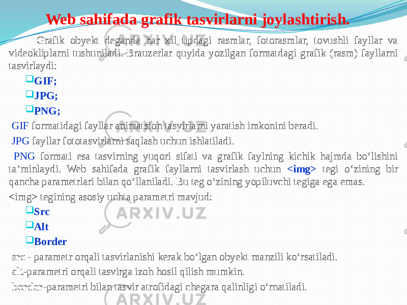 Web sahifada grafik tasvirlarni joylashtirish. Grafik obyekt deganda har xil tipdagi rasmlar, fotorasmlar, tovushli fayllar va videokliplarni tushuniladi. Brauzerlar quyida yozilgan formatdagi grafik (rasm) fayllarni tasvirlaydi:  GIF;  JPG;  PNG; GIF formatidagi fayllar animatsion tasvirlarni yaratish imkonini beradi. JPG fayllar fototasvirlarni saqlash uchun ishlatiladi. PNG formati esa tasvirning yuqori sifati va grafik faylning kichik hajmda bo‘lishini ta’minlaydi. Web sahifada grafik fayllarni tasvirlash uchun <img> tegi o‘zining bir qancha parametrlari bilan qo‘llaniladi. Bu teg o‘zining yopiluvchi tegiga ega emas. <img> tegining asosiy uchta parametri mavjud:  Src  Alt  Border src - parametr orqali tasvirlanishi kerak bo‘lgan obyekt manzili ko‘rsatiladi. alt- parametri orqali tasvirga izoh hosil qilish mumkin. border -parametri bilan tasvir atrofidagi chegara qalinligi o‘rnatiladi. 