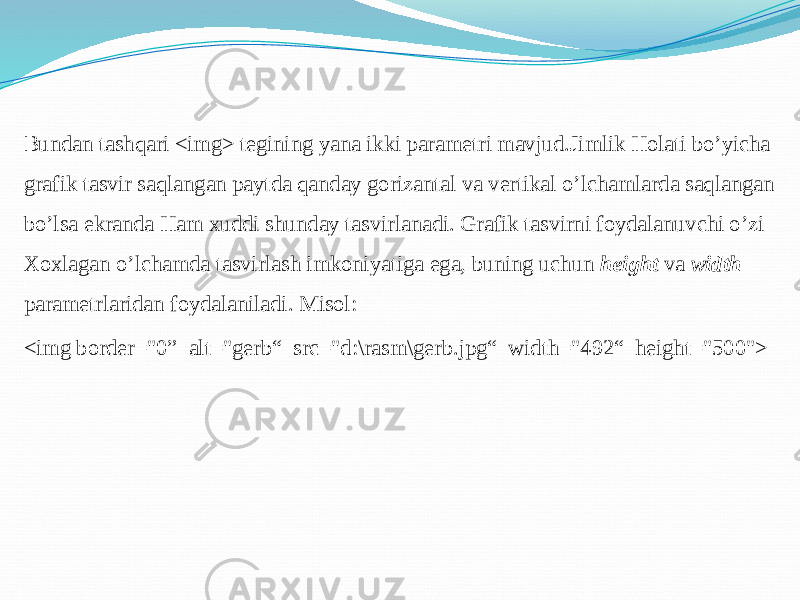 Bundan tashqari <img> tegining yana ikki parametri mavjud.Jimlik Holati bo’yicha grafik tasvir saqlangan paytda qanday gorizantal va vertikal o’lchamlarda saqlangan bo’lsa ekranda Ham xuddi shunday tasvirlanadi. Grafik tasvirni foydalanuvchi o’zi Xoxlagan o’lchamda tasvirlash imkoniyatiga ega, buning uchun height va width parametrlaridan foydalaniladi. Misol: <img border=&#34;0” alt=&#34;gerb“ src=&#34;d:\rasm\gerb.jpg“ width=&#34;492“ height=&#34;500&#34;> 
