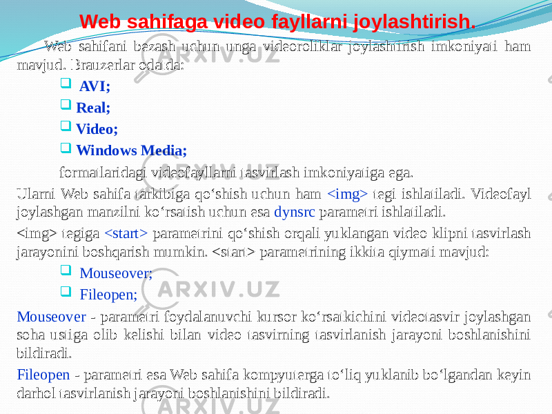 Web sahifaga video fayllarni joylashtirish. Web sahifani bezash uchun unga videoroliklar joylashtirish imkoniyati ham mavjud. Brauzerlar odatda:  AVI;  Real;  Video;  Windows Media; formatlaridagi videofayllarni tasvirlash imkoniyatiga ega. Ularni Web sahifa tarkibiga qo‘shish uchun ham <img> tegi ishlatiladi. Videofayl joylashgan manzilni ko‘rsatish uchun esa dynsrc parametri ishlatiladi. <img> tegiga <start> parametrini qo‘shish orqali yuklangan video klipni tasvirlash jarayonini boshqarish mumkin. <start> parametrining ikkita qiymati mavjud:  Mouseover;  Fileopen; Mouseover - parametri foydalanuvchi kursor ko‘rsatkichini videotasvir joylashgan soha ustiga olib kelishi bilan video tasvirning tasvirlanish jarayoni boshlanishini bildiradi. Fileopen - parametri esa Web sahifa kompyuterga to‘liq yuklanib bo‘lgandan keyin darhol tasvirlanish jarayoni boshlanishini bildiradi. 
