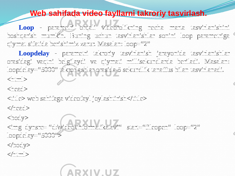 Web sahifada video fayllarni takroriy tasvirlash. Loop - parametri orqali videorolikning necha marta tasvirlanishini boshqarish mumkin. Buning uchun tasvirlanishlar sonini loop parametriga qiymat sifatida berishimiz zarur. Masalan: loop=“2” Loopdelay - parametri takroriy tasvirlanish jarayonida tasvirlanishlar orasidagi vaqtni belgilaydi va qiymati millisekundlarda beriladi. Masalan: loopdelay=“5000” takrorlashlar orasida 5 sekundlik tanaffus bilan tasvirlanadi. <html> <head> <title> web sahifaga videofayl joylashtirish</title> </head> <body> <img dynsrc= “d:\video\informatika.avi“ start=“fileopen” loop=“2” loopdelay=“5000”> </body> </html> 