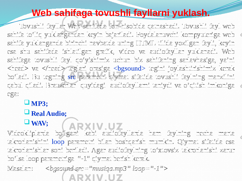 Web sahifaga tovushli fayllarni yuklash. Tovushli fayllar Web sahifada fon hisobida qatnashadi. Tovushli fayl web sahifa to‘liq yuklangandan keyin bajariladi. Foydalanuvchi kompyuteriga web sahifa yuklanganda birinchi navbatda uning HTML tilida yozilgan fayli, keyin esa shu sahifada ishlatilgan grafik, video va audiofayllar yuklanadi. Web sahifaga tovushli fayl qo‘yishimiz uchun biz sahifaning sarlavhasiga, ya’ni <head> va </head> teglari orasiga <bgsound> tegini joylashtirishimiz kerak bo‘ladi. Bu tegning src parametri qiymat sifatida tovushli faylning manzilini qabul qiladi. Brauzerlar quyidagi audiofayllarni taniydi va o’qitish imkoniga ega:  MP3;  Real Audio;  WAV; Videokliplarda bo’lgani kabi audiofayllarda ham faylning necha marta takrorlanishini loop parametri bilan boshqarish mumkin. Qiymat sifatida esa takrorlanishlar soni beriladi. Agar audiofaylning to‘xtovsiz takrorlanishi zarur bo‘lsa loop parametriga “-1” qiymat berish kerak. Masalan: < bgsound src=”musiqa.mp3” loop=”-1”> 