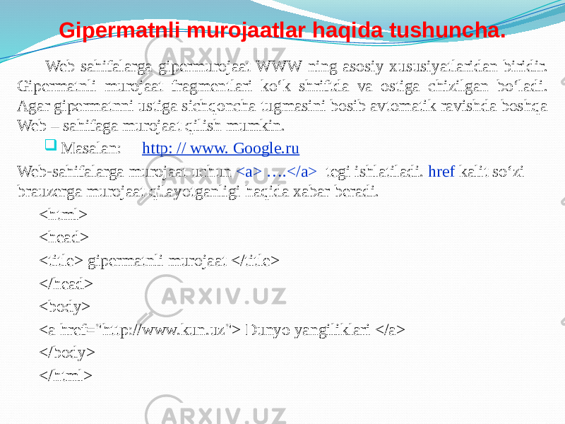 Gipermatnli murojaatlar haqida tushuncha. Web sahifalarga gipermurojaat WWW ning asosiy xususiyatlaridan biridir. Gipermatnli murojaat fragmentlari ko‘k shriftda va ostiga chizilgan bo‘ladi. Agar gipermatnni ustiga sichqoncha tugmasini bosib avtomatik ravishda boshqa Web – sahifaga murojaat qilish mumkin.  Masalan: http: // www. Google.ru Web-sahifalarga murojaat uchun <a> ….</a> tegi ishlatiladi. href kalit so‘zi brauzerga murojaat qilayotganligi haqida xabar beradi. <html> <head> <title> gipermatnli murojaat </title> </head> <body> <a href=&#34;http://www.kun.uz&#34;> Dunyo yangiliklari </a> </body> </html> 