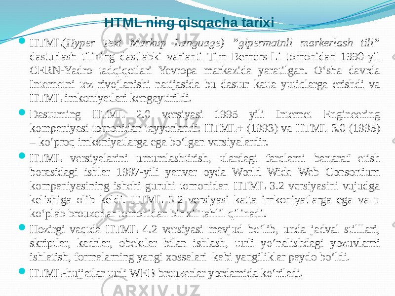 HTML ning qisqacha tarixi  HTML( Hyper Text Markup Language) ”gipermatnli markerlash tili” dasturlash tilining dastlabki varianti Tim Berners-Li tomonidan 1990-yil CERN-Yadro tadqiqotlari Yevropa markazida yaratilgan. O‘sha davrda Internetni tez rivojlanishi natijasida bu dastur katta yutiqlarga erishdi va HTML imkoniyatlari kengaytirildi.  Dasturning HTML 2.0 versiyasi 1995 yili Internet Engineering kompaniyasi tomonidan tayyorlandi. HTML+ (1993) va HTML 3.0 (1995) – ko‘proq imkoniyatlarga ega bo‘lgan versiyalardir.  HTML versiyalarini umumlashtirish, ulardagi farqlarni bartaraf etish borasidagi ishlar 1997-yili yanvar oyda World Wide Web Consortium kompaniyasining ishchi guruhi tomonidan HTML 3.2 versiyasini vujudga kelishiga olib keldi. HTML 3.2 versiyasi katta imkoniyatlarga ega va u ko‘plab brouzerlar tomonidan bir xil tahlil qilinadi.  Hozirgi vaqtda HTML 4.2 versiyasi mavjud bo‘lib, unda jadval stilllari, skriptlar, kadrlar, obektlar bilan ishlash, turli yo‘nalishdagi yozuvlarni ishlatish, formalarning yangi xossalari kabi yangiliklar paydo bo‘ldi.  HTML-hujjatlar turli WEB brouzerlar yordamida ko‘riladi. 