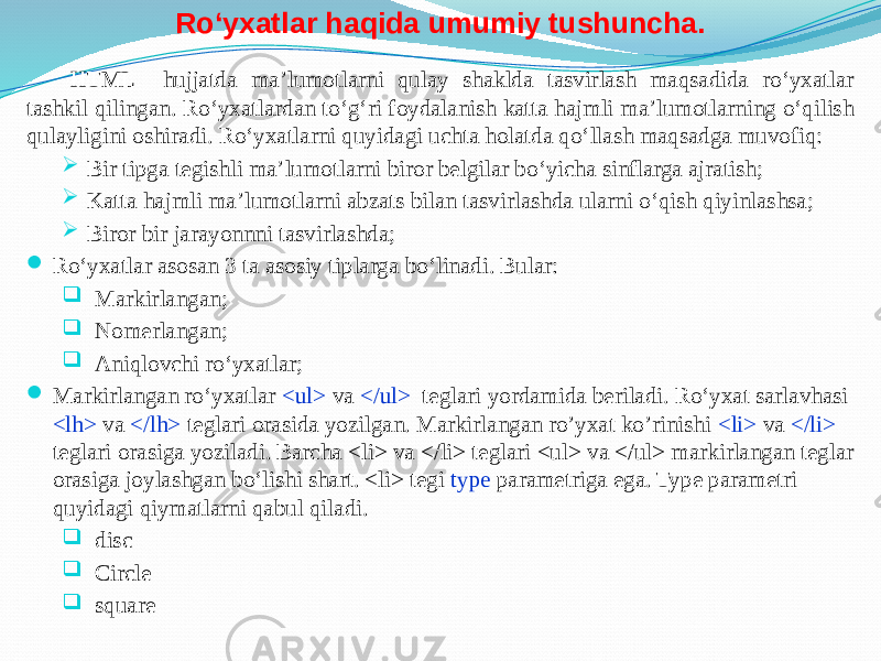 Ro‘yxatlar haqida umumiy tushuncha. HTML hujjatda ma’lumotlarni qulay shaklda tasvirlash maqsadida ro‘yxatlar tashkil qilingan. Ro‘yxatlardan to‘g‘ri foydalanish katta hajmli ma’lumotlarning o‘qilish qulayligini oshiradi. Ro‘yxatlarni quyidagi uchta holatda qo‘llash maqsadga muvofiq:  Bir tipga tegishli ma’lumotlarni biror belgilar bo‘yicha sinflarga ajratish;  Katta hajmli ma’lumotlarni abzats bilan tasvirlashda ularni o‘qish qiyinlashsa;  Biror bir jarayonnni tasvirlashda;  Ro‘yxatlar asosan 3 ta asosiy tiplarga bo‘linadi. Bular:  Markirlangan;  Nomerlangan;  Aniqlovchi ro‘yxatlar;  Markirlangan ro‘yxatlar <ul> va </ul> teglari yordamida beriladi. Ro‘yxat sarlavhasi <lh> va </lh> teglari orasida yozilgan. Markirlangan ro’yxat ko’rinishi <li> va </li> teglari orasiga yoziladi. Barcha <li> va </li> teglari <ul> va </ul> markirlangan teglar orasiga joylashgan bo‘lishi shart. <li> tegi type parametriga ega. Type parametri quyidagi qiymatlarni qabul qiladi.  disc  Circle  square 
