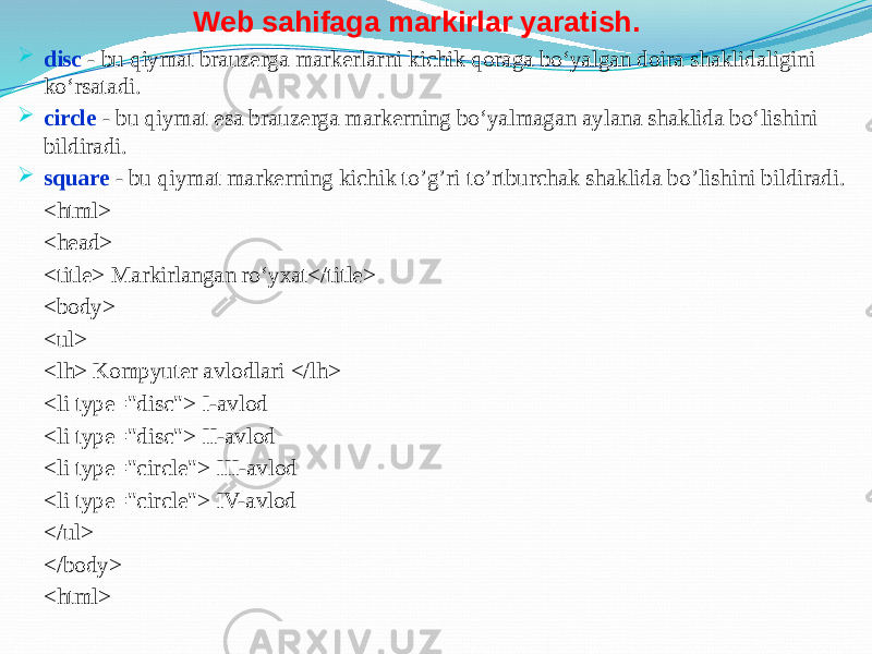  disc - bu qiymat brauzerga markerlarni kichik qoraga bo‘yalgan doira shaklidaligini ko‘rsatadi.  circle - bu qiymat esa brauzerga markerning bo‘yalmagan aylana shaklida bo‘lishini bildiradi.  square - bu qiymat markerning kichik to’g’ri to’rtburchak shaklida bo’lishini bildiradi. <html> <head> <title> Markirlangan ro‘yxat</title> <body> <ul> <lh> Kompyuter avlodlari </lh> <li type=&#34;disc&#34;> I-avlod <li type=&#34;disc&#34;> II-avlod <li type=&#34;circle&#34;> III-avlod <li type=&#34;circle&#34;> IV-avlod </ul> </body> <html> Web sahifaga markirlar yaratish. 