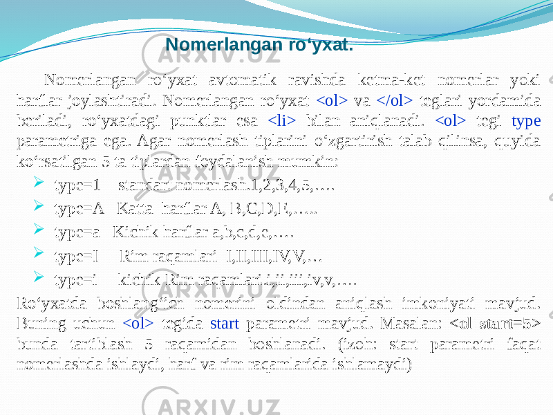 Nomerlangan ro‘yxat. Nomerlangan ro‘yxat avtomatik ravishda ketma-ket nomerlar yoki harflar joylashtiradi. Nomerlangan ro‘yxat <ol> va </ol> teglari yordamida beriladi, ro‘yxatdagi punktlar esa <li> bilan aniqlanadi. <ol> tegi type parametriga ega. Agar nomerlash tiplarini o‘zgartirish talab qilinsa, quyida ko‘rsatilgan 5 ta tiplardan foydalanish mumkin:  type=1 standart nomerlash.1,2,3,4,5,….  type=A Katta harflar A, B,C,D,E,…..  type=a Kichik harflar a,b,c,d,e,….  type=I Rim raqamlari I,II,III,IV,V,…  type=i kichik Rim raqamlari.i,ii,iii,iv,v,…. Ro‘yxatda boshlang‘ich nomerini oldindan aniqlash imkoniyati mavjud. Buning uchun <ol> tegida start parametri mavjud. Masalan: <ol start=5> bunda tartiblash 5 raqamidan boshlanadi. (izoh: start parametri faqat nomerlashda ishlaydi, harf va rim raqamlarida ishlamaydi) 