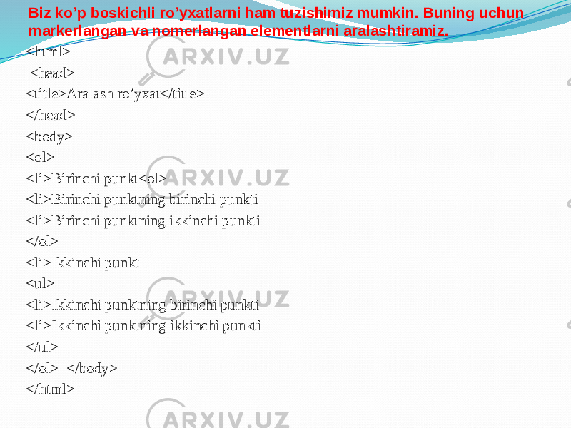 Biz ko’p boskichli ro’yxatlarni ham tuzishimiz mumkin. Buning uchun markerlangan va nomerlangan elementlarni aralashtiramiz. <html> <head> <title>Aralash ro’yxat</title> </head> <body> <ol> <li>Birinchi punkt<ol> <li>Birinchi punktning birinchi punkti <li>Birinchi punktning ikkinchi punkti </ol> <li>Ikkinchi punkt <ul> <li>Ikkinchi punktning birinchi punkti <li>Ikkinchi punktning ikkinchi punkti </ul> </ol> </body> </html> 