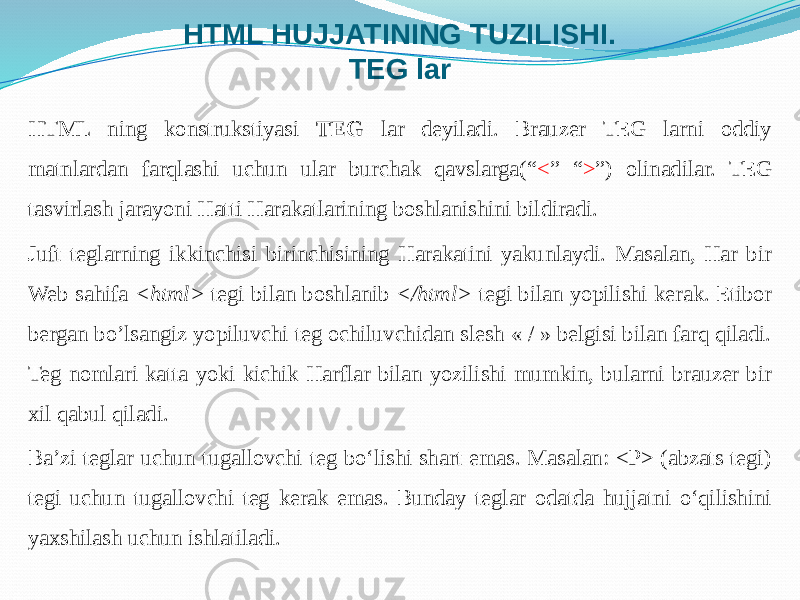 HTML HUJJATINING TUZILISHI. TEG lar HTML ning konstrukstiyasi TEG lar deyiladi. Brauzer TEG larni oddiy matnlardan farqlashi uchun ular burchak qavslarga(“ < ” “ > ”) olinadilar. TEG tasvirlash jarayoni Hatti Harakatlarining boshlanishini bildiradi. Juft teglarning ikkinchisi birinchisining Harakatini yakunlaydi. Masalan, Har bir Web sahifa <html> tegi bilan boshlanib </html> tegi bilan yopilishi kerak. Etibor bergan bo’lsangiz yopiluvchi teg ochiluvchidan slesh « / » belgisi bilan farq qiladi. Teg nomlari katta yoki kichik Harflar bilan yozilishi mumkin, bularni brauzer bir xil qabul qiladi. Ba’zi teglar uchun tugallovchi teg bo‘lishi shart emas. Masalan: <P> (abzats tegi) tegi uchun tugallovchi teg kerak emas. Bunday teglar odatda hujjatni o‘qilishini yaxshilash uchun ishlatiladi. 