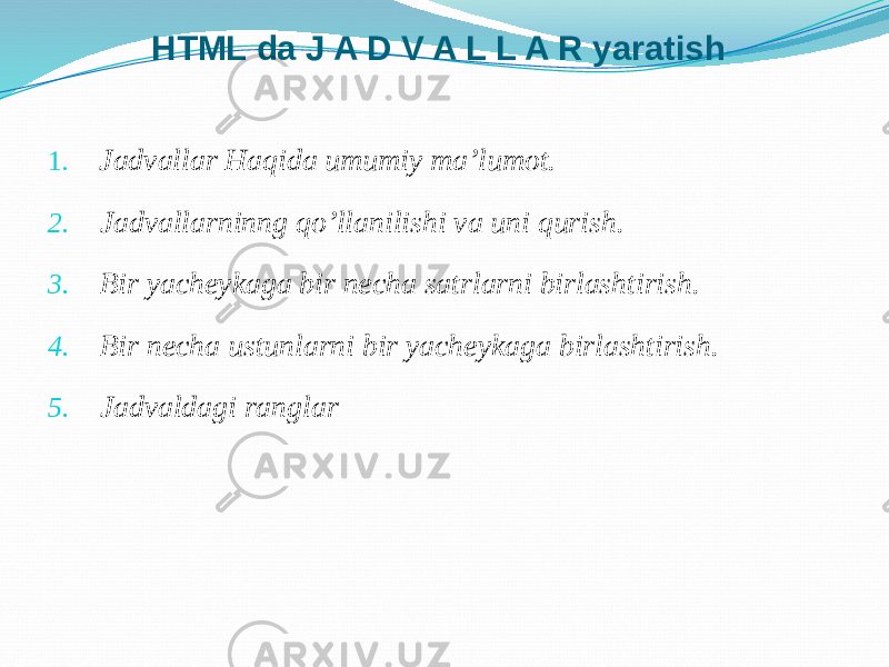 HTML da J A D V A L L A R yaratish 1. Jadvallar Haqida umumiy ma’lumot. 2. Jadvallarninng qo’llanilishi va uni qurish. 3. Bir yacheykaga bir necha satrlarni birlashtirish. 4. Bir necha ustunlarni bir yacheykaga birlashtirish. 5. Jadvaldagi ranglar 