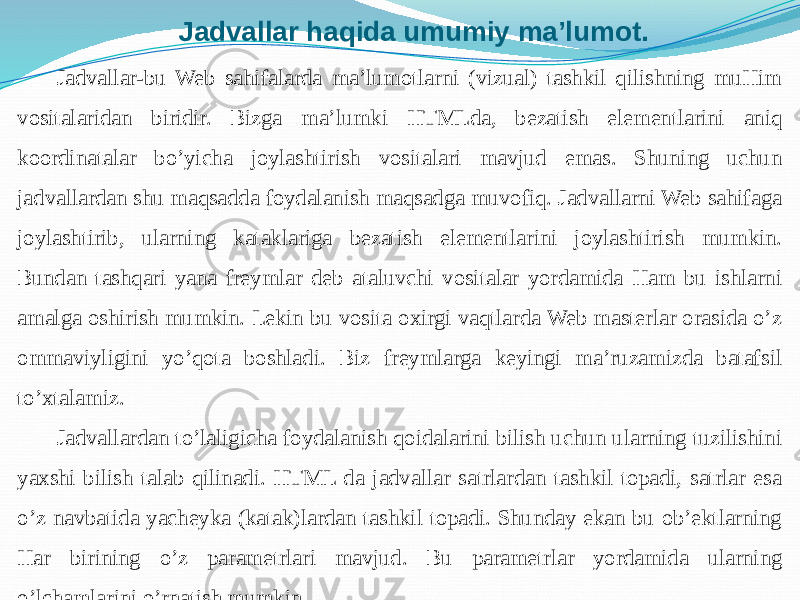 Jadvallar haqida umumiy ma’lumot. Jadvallar-bu Web sahifalarda ma’lumotlarni (vizual) tashkil qilishning muHim vositalaridan biridir. Bizga ma’lumki HTMLda, bezatish elementlarini aniq koordinatalar bo’yicha joylashtirish vositalari mavjud emas. Shuning uchun jadvallardan shu maqsadda foydalanish maqsadga muvofiq. Jadvallarni Web sahifaga joylashtirib, ularning kataklariga bezatish elementlarini joylashtirish mumkin. Bundan tashqari yana freymlar deb ataluvchi vositalar yordamida Ham bu ishlarni amalga oshirish mumkin. Lekin bu vosita oxirgi vaqtlarda Web masterlar orasida o’z ommaviyligini yo’qota boshladi. Biz freymlarga keyingi ma’ruzamizda batafsil to’xtalamiz. Jadvallardan to’laligicha foydalanish qoidalarini bilish uchun ularning tuzilishini yaxshi bilish talab qilinadi. HTML da jadvallar satrlardan tashkil topadi, satrlar esa o’z navbatida yacheyka (katak)lardan tashkil topadi. Shunday ekan bu ob’ektlarning Har birining o’z parametrlari mavjud. Bu parametrlar yordamida ularning o’lchamlarini o’rnatish mumkin. 
