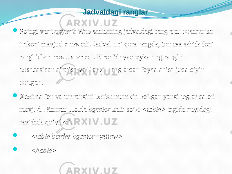 Jadvaldagi ranglar  So’ngi vaqtlargacha Web sahifaning jadvaldagi ranglarni boshqarish imkoni mavjud emas edi. Jadval turi qora rangda, fon esa sahifa foni rangi bilan mos tushar edi. Biror bir yacheykaning rangini boshqasidan ajratish va Har xil ranglardan foydalanish juda qiyin bo’lgan.  Xozirda fon va tur rangini berish mumkin bo’lgan yangi teglar qatori mavjud. Birinchi Holda bgcolor kalit so’zi <table> tegida quyidagi ravishda qo’yiladi.  <table border bgcolor=yellow>  </table> 