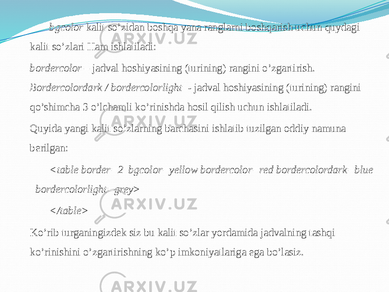 bgcolor kalit so’zidan boshqa yana ranglarni boshqarish uchun quydagi kalit so’zlari Ham ishlatiladi: bordercolor – jadval hoshiyasining (turining) rangini o’zgartirish. Bordercolordark / bordercolorlight - jadval hoshiyasining (turining) rangini qo’shimcha 3 o’lchamli ko’rinishda hosil qilish uchun ishlatiladi. Quyida yangi kalit so’zlarning barchasini ishlatib tuzilgan oddiy namuna berilgan: <table border=2 bgcolor=yellow bordercolor=red bordercolordark=blue bordercolorlight=grey> </table> Ko’rib turganingizdek siz bu kalit so’zlar yordamida jadvalning tashqi ko’rinishini o’zgartirishning ko’p imkoniyatlariga ega bo’lasiz. 