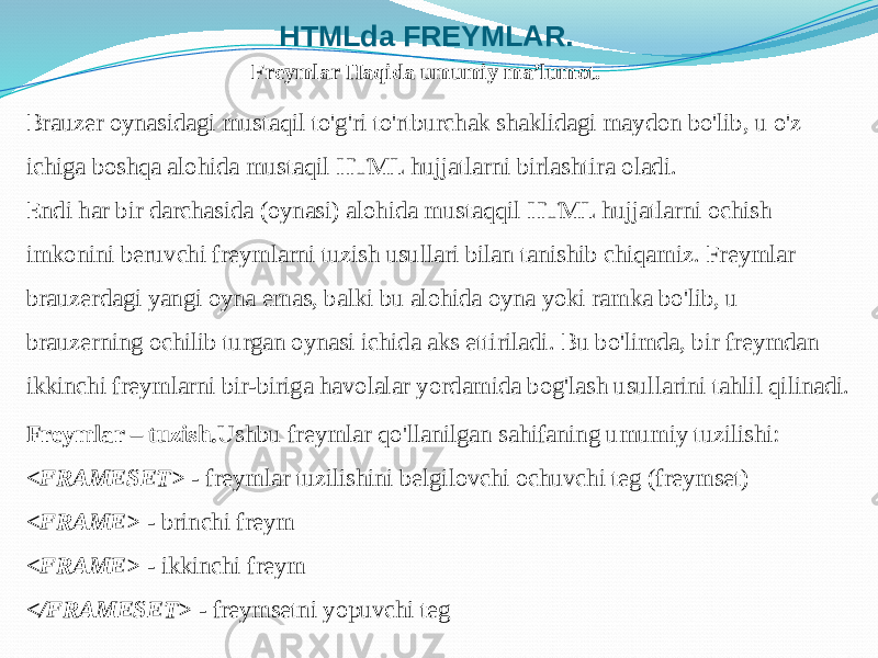 HTMLda FREYMLAR. Brauzer oynasidagi mustaqil to&#39;g&#39;ri to&#39;rtburchak shaklidagi maydon bo&#39;lib, u o&#39;z ichiga boshqa alohida mustaqil HTML hujjatlarni birlashtira oladi. Endi har bir darchasida (oynasi) alohida mustaqqil HTML hujjatlarni ochish imkonini beruvchi freymlarni tuzish usullari bilan tanishib chiqamiz. Freymlar brauzerdagi yangi oyna emas, balki bu alohida oyna yoki ramka bo&#39;lib, u brauzerning ochilib turgan oynasi ichida aks ettiriladi. Bu bo&#39;limda, bir freymdan ikkinchi freymlarni bir-biriga havolalar yordamida bog&#39;lash usullarini tahlil qilinadi. Freymlar – tuzish. Ushbu freymlar qo&#39;llanilgan sahifaning umumiy tuzilishi: <FRAMESET> - freymlar tuzilishini belgilovchi ochuvchi teg (freymset) <FRAME> - brinchi freym <FRAME> - ikkinchi freym </FRAMESET> - freymsetni yopuvchi teg Freymlar Haqida umumiy ma’lumot. 