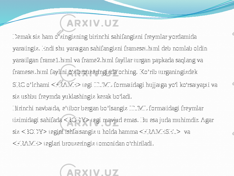 Demak siz ham o’zingizning birinchi sahifangizni freymlar yordamida yaratingiz. Endi shu yaratgan sahifangizni frameset.html deb nomlab oldin yaratilgan frame1.html va frame2.html fayllar turgan papkada saqlang va frameset.html faylini o&#39;z brouzeringizda oching. Ko’rib turganingizdek SRC o’lchami <FRAME> tegi HTML formatidagi hujjatga yo&#39;l ko&#39;rsatyapti va siz ushbu freymda yuklashingiz kerak bo&#39;ladi. Birinchi navbatda, e’tibor bergan bo’lsangiz HTML formatidagi freymlar tizimidagi sahifada <BODY> tegi mavjud emas. Bu esa juda muhimdir. Agar siz <BODY> tegini ishlatsangiz u holda hamma <FRAMESET> va <FRAME> teglari brouzeringiz tomonidan o&#39;chiriladi. 