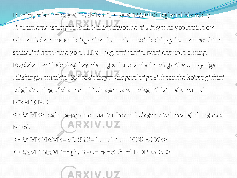 Bizning misolimizda <FRAMESET> va <FRAME> teglarini biz oddiy o&#39;lchamlarda ishlatgan edik. Endigi navbatda biz freymlar yordamida o&#39;z sahifamizda nimalarni o&#39;zgartira olishimizni ko&#39;rib chiqaylik. frameset.html sahifasini baruzerda yoki HTML teglarni tahrirlovchi dasturda oching. Foydalanuvchi sizning fraymlaringizni ulchamlarini o&#39;zgartira olmaydigan qilishingiz mumkin. Siz hozir freym chegaralariga sichqoncha ko&#39;rsatgichini belgilab uning o&#39;lchamlarini hohlagan tarzda o&#39;zgartirishingiz mumkin. NORESIZE <FRAME> tegining parametr ushbu freymni o&#39;zgarib bo&#39;lmasligini anglatadi. Misol: <FRAME NAME=left SRC=frame1.html NORESIZE> <FRAME NAME=right SRC=frame2.html NORESIZE> 