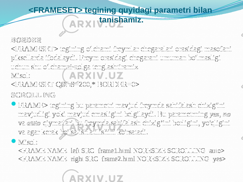 <FRAMESET> tegining quyidagi parametri bilan tanishamiz. BORDER <FRAMESET> tegining o&#39;lchami freymlar chegaralari orasidagi masofani piksellarda ifodalaydi. Freym orasidagi chegarani umuman bo&#39;lmasligi uchun shu o&#39;lchamni nolga tenglashtiramiz Misol: <FRAMESET COLS=200,* BORDER=0> SCROLLING  FRAME> tegining bu parametri mavjud freymda sahifalash chizig&#39;ini mavjudligi yoki mavjud emasligini belgilaydi. Bu parametrning yes , no va auto qiymatlari bu freymda sahifalash chizig’ini borligini, yo&#39;qligini va agar kerak bo&#39;lsa ishlatilishini ko&#39;rsatadi.  Misol: <FRAME NAME=left SRC=frame1.html NORESIZE SCROLLING=auto> <FRAME NAME=right SRC=frame2.html NORESIZE SCROLLING=yes> 