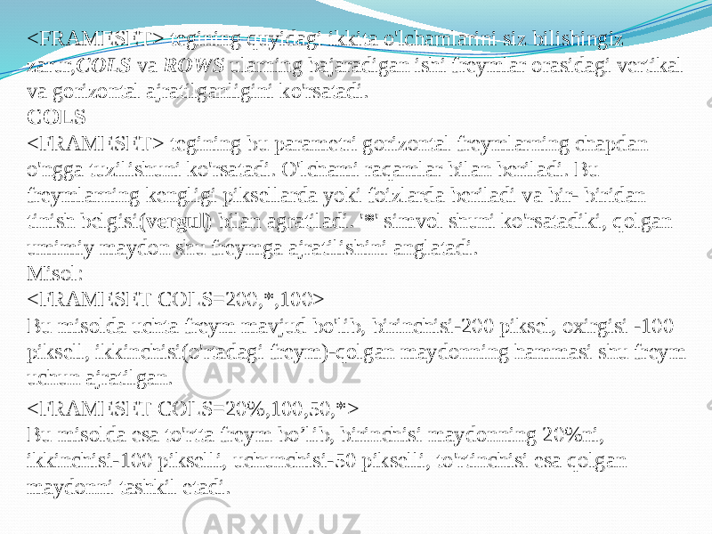 <FRAMESET> tegining quyidagi ikkita o&#39;lchamlarini siz bilishingiz zarur, COLS va ROWS ularning bajaradigan ishi freymlar orasidagi vertikal va gorizontal ajratilganligini ko&#39;rsatadi. COLS <FRAMESET> tegining bu parametri gorizontal freymlarning chapdan o&#39;ngga tuzilishuni ko&#39;rsatadi. O&#39;lchami raqamlar bilan beriladi. Bu freymlarning kengligi piksellarda yoki foizlarda beriladi va bir- biridan tinish belgisi (vergul) bilan agratiladi. &#39; * &#39; simvol shuni ko&#39;rsatadiki, qolgan umimiy maydon shu freymga ajratilishini anglatadi. Misol: <FRAMESET COLS=200,*,100> Bu misolda uchta freym mavjud bo&#39;lib, birinchisi-200 piksel, oxirgisi -100 piksell, ikkinchisi(o&#39;rtadagi freym)-qolgan maydonning hammasi shu freym uchun ajratilgan. <FRAMESET COLS=20%,100,50,*> Bu misolda esa to&#39;rtta freym bo’lib, birinchisi maydonning 20%ni, ikkinchisi-100 pikselli, uchunchisi-50 pikselli, to&#39;rtinchisi esa qolgan maydonni tashkil etadi. 