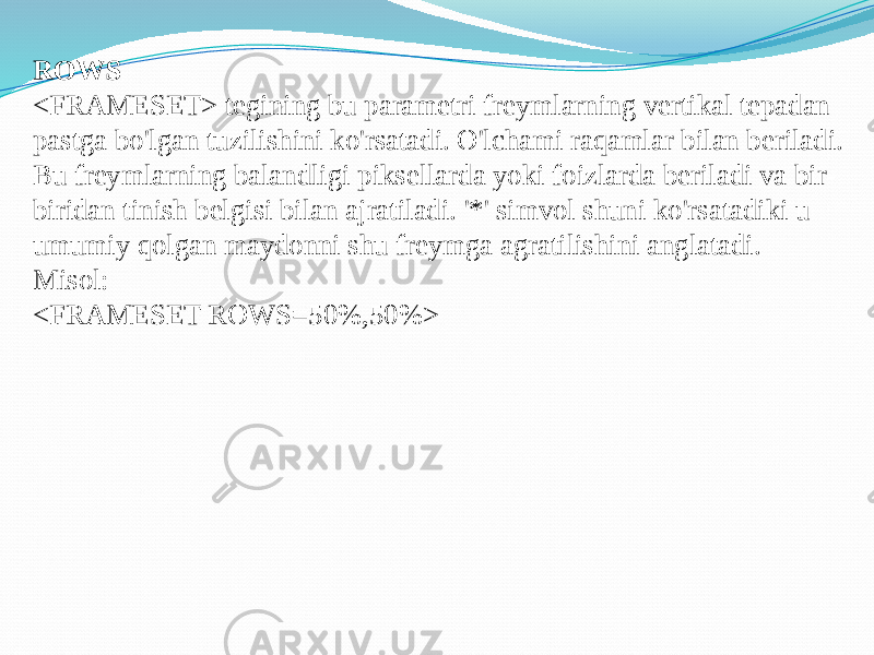 ROWS <FRAMESET> tegining bu parametri freymlarning vertikal tepadan pastga bo&#39;lgan tuzilishini ko&#39;rsatadi. O&#39;lchami raqamlar bilan beriladi. Bu freymlarning balandligi piksellarda yoki foizlarda beriladi va bir- biridan tinish belgisi bilan ajratiladi. &#39;*&#39; simvol shuni ko&#39;rsatadiki u umumiy qolgan maydonni shu freymga agratilishini anglatadi. Misol: <FRAMESET ROWS=50%,50%> 