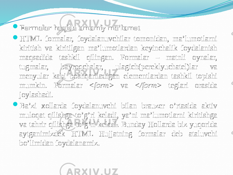  Formalar haqida umumiy ma’lumot  HTML formalar, foydalanuvchilar tomonidan, ma’lumotlarni kiritish va kiritilgan ma’lumotlardan keyinchalik foydalanish maqsadida tashkil qilingan. Formalar – matnli oynalar, tugmalar, bayroqchalar, ulagich(pereklyuchatel)lar va menyular kabi boshqariladigan elementlardan tashkil topishi mumkin. Formalar <form> va </form> teglari orasida joylashadi.  Ba’zi xollarda foydalanuvchi bilan brauzer o’rtasida aktiv muloqat qilishga to’g’ri keladi, ya’ni ma’lumotlarni kiritishga va tahrir qilishga to’g’ri keladi. Bunday Hollarda biz yuqorida aytganimizdek HTML Hujjatning formalar deb ataluvchi bo’limidan foydalanamiz. 