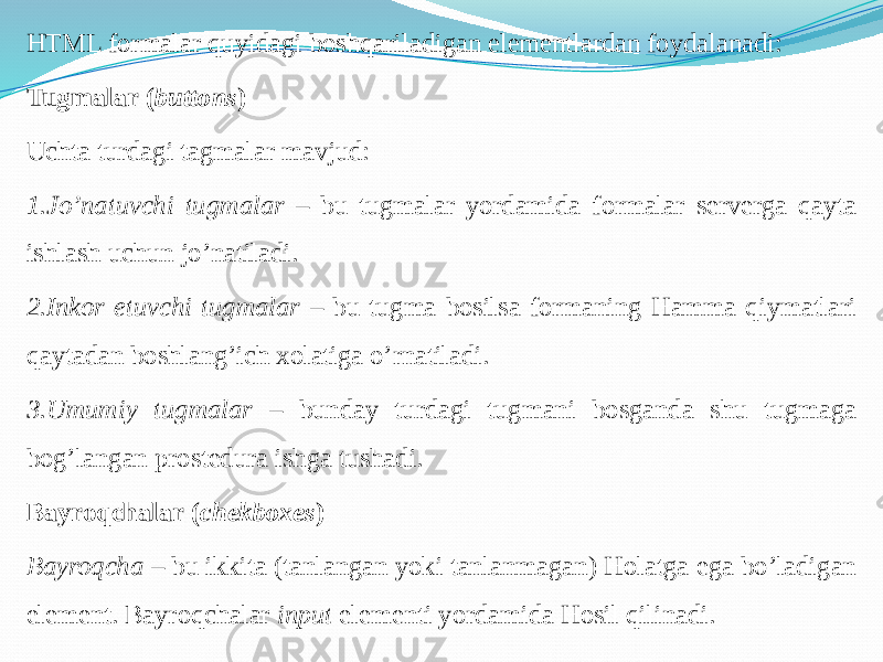 HTML formalar quyidagi boshqariladigan elementlardan foydalanadi: Tugmalar ( buttons ) Uchta turdagi tagmalar mavjud: 1.Jo’natuvchi tugmalar – bu tugmalar yordamida formalar serverga qayta ishlash uchun jo’natiladi. 2.Inkor etuvchi tugmalar – bu tugma bosilsa formaning Hamma qiymatlari qaytadan boshlang’ich xolatiga o’rnatiladi. 3.Umumiy tugmalar – bunday turdagi tugmani bosganda shu tugmaga bog’langan prostedura ishga tushadi. Bayroqchalar ( chekboxes ) Bayroqcha – bu ikkita (tanlangan yoki tanlanmagan) Holatga ega bo’ladigan element. Bayroqchalar input elementi yordamida Hosil qilinadi. 