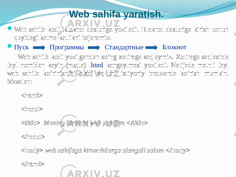 Web sahifa yaratish.  Web sahifa kodi Bloknot dasturiga yoziladi. Bloknot dasturiga kirish uchun quyidagi ketma-ketlikni bajaramiz:  Пуск Программы Стандартные Блокнот Web sahifa kodi yozilgandan so’ng xotiraga saqlaymiz. Xotiraga saqlashda fayl nomidan keyin (nuqta) . html kengaytmasi yoziladi. Natijada matnli fayl web sahifa ko’rinishini oladi va uni ixtiyoriy brouzerda ko’rish mumkin. Masalan: <html> <head> <title> Mening birinchi web sahifam </title> </head> <body> web sahifaga kiruvchilarga alangali salom </body> </html> 