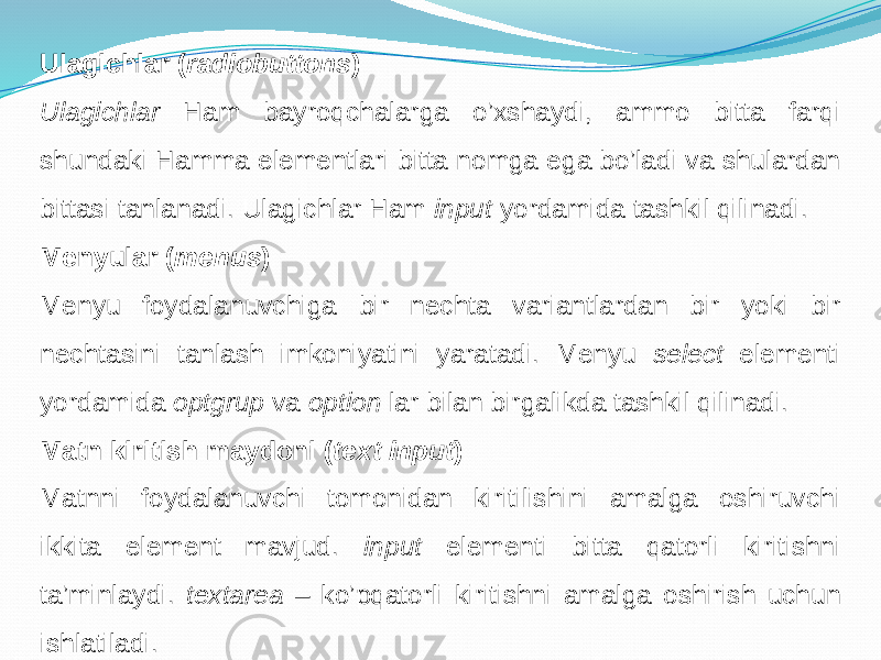 Ulagichlar ( radiobuttons ) Ulagichlar Ham bayroqchalarga o’xshaydi, ammo bitta farqi shundaki Hamma elementlari bitta nomga ega bo’ladi va shulardan bittasi tanlanadi. Ulagichlar Ham input yordamida tashkil qilinadi. Menyular ( menus ) Menyu foydalanuvchiga bir nechta variantlardan bir yoki bir nechtasini tanlash imkoniyatini yaratadi. Menyu select elementi yordamida optgrup va option lar bilan birgalikda tashkil qilinadi. Matn kiritish maydoni ( text input ) Matnni foydalanuvchi tomonidan kiritilishini amalga oshiruvchi ikkita element mavjud. input elementi bitta qatorli kiritishni ta’minlaydi. textarea – ko’pqatorli kiritishni amalga oshirish uchun ishlatiladi. 