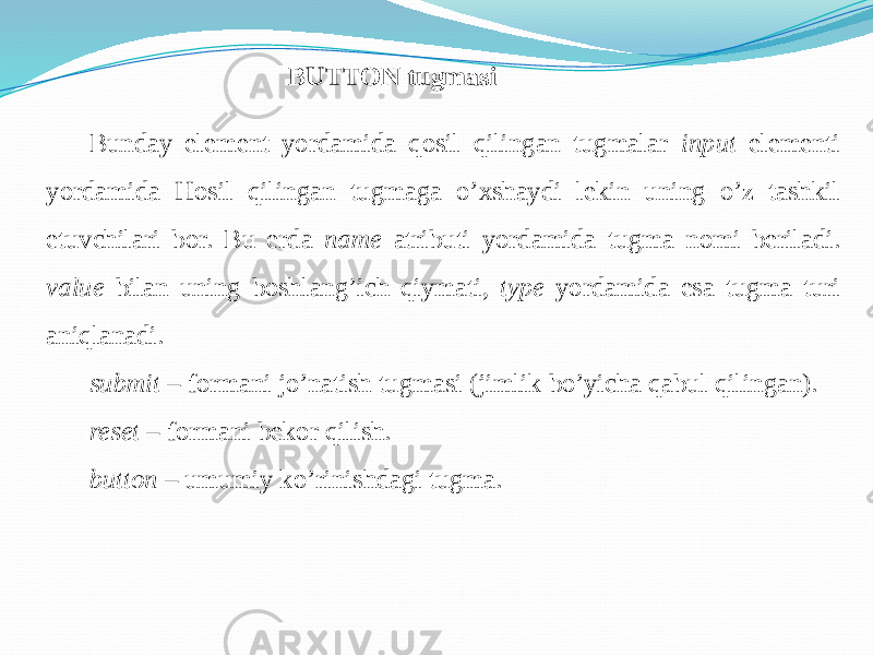 BUTTON tugmasi Bunday element yordamida qosil qilingan tugmalar input elementi yordamida Hosil qilingan tugmaga o’xshaydi lekin uning o’z tashkil etuvchilari bor. Bu erda name atributi yordamida tugma nomi beriladi. value bilan uning boshlang’ich qiymati, type yordamida esa tugma turi aniqlanadi. submit – formani jo’natish tugmasi (jimlik bo’yicha qabul qilingan). reset – formani bekor qilish. button – umumiy ko’rinishdagi tugma. 