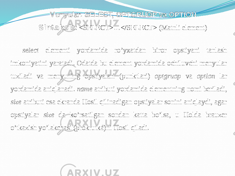Menyular. SELECT, OPTGRUOP va OPTION Sintaksis : <SELECT> … </SELECT> (Matnli element) select elementi yordamida ro’yxatdan biror opstiyani tanlash imkoniyatini yaratadi. Odatda bu element yordamida ochiluvchi menyular tuziladi va menyuning opstiyalari (punktlari) optgruop va option lar yordamida aniqlanadi. name atributi yordamida elementning nomi beriladi, size atributi esa ekranda Hosil qilinadigan opstiyalar sonini aniqlaydi, agar opstiyalar size da ko’rsatilgan sondan katta bo’lsa, u Holda brauzer o’tkazish yo’lakchasi (prokrutka)ni Hosil qiladi. 
